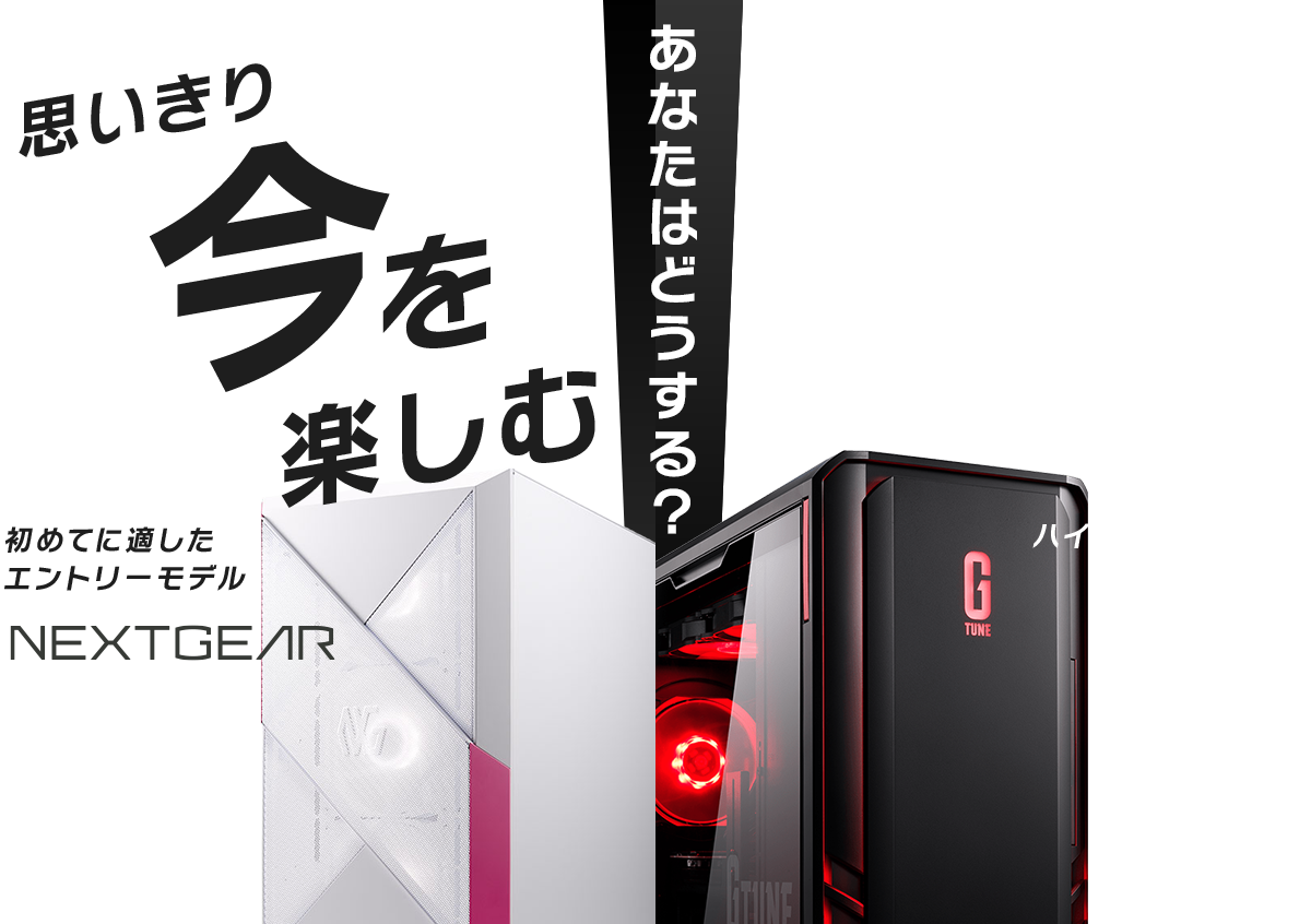 あなたはどうする？思いきり今を楽しむ初めてに適したエントリーモデル NEXTGEAR 理想の未来を呼び込む妥協しないハイスペックモデル G TUNE