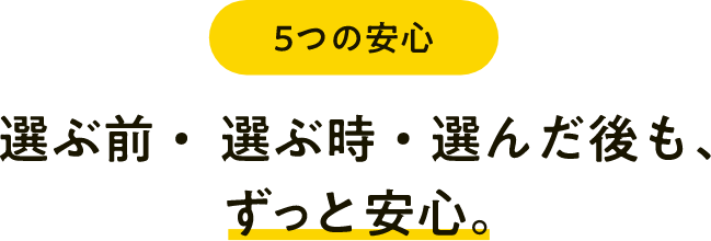 選ぶ前・選ぶ時・選んだ後も、ずっと安心。