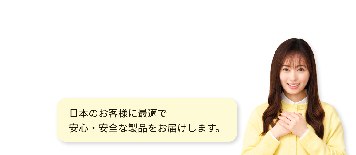日本のお客様に最適で安心・安全な製品をお届けします。