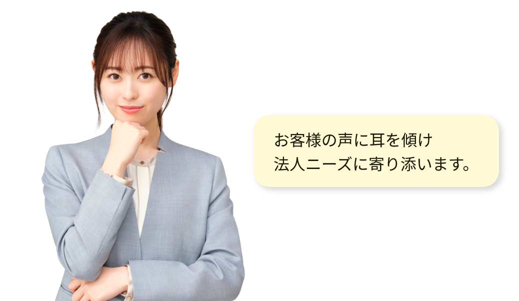お客様の声に耳を傾け、法人ニーズに寄り添います。