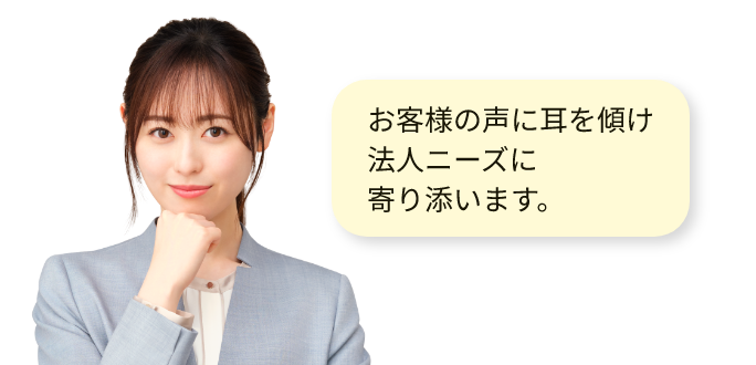 お客様の声に耳を傾け、法人ニーズに寄り添います。