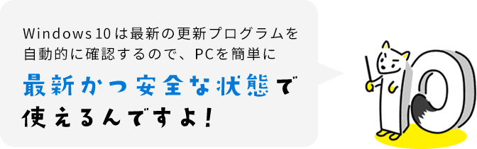 Windows 10 は最新の更新プログラムを自動的に確認するので、PCを簡単に最新かつ安全な状態で使えるんですよ!
