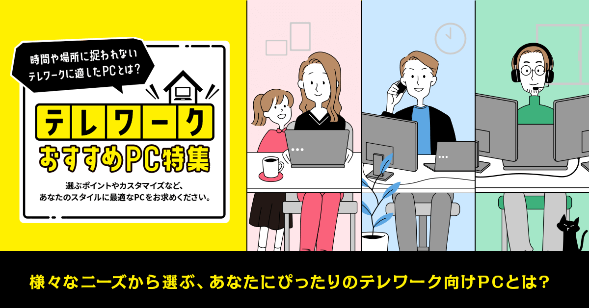 時間や場所に捉われない テレワークに適したPCとは? テレワーク おすすめPC特集 選ぶポイントやカスタマイズなど、 あなたのスタイルに最適なPCをお求めください。