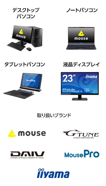 買取サービス対象製品は、マウスコンピューター製のデスクトップパソコン、ノートパソコン、タブレットパソコン、液晶ディスプレイです。取り扱いブランドは、mouseブランド・G-Tuneブランド、DAIVブランド、MouseProブランド、iiyamaブランドです。