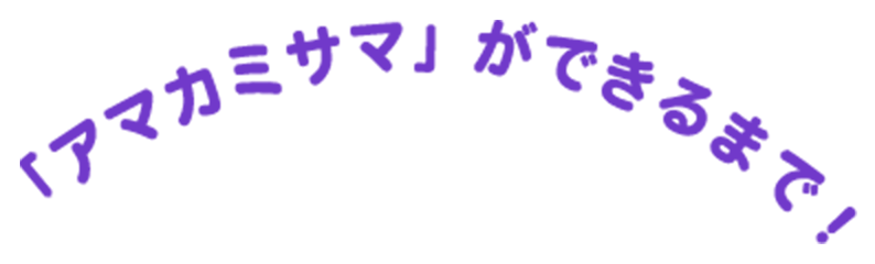「アマカミサマ」ができるまで!